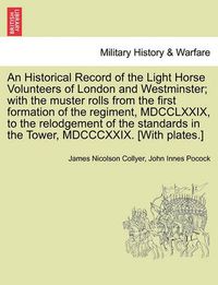 Cover image for An Historical Record of the Light Horse Volunteers of London and Westminster; With the Muster Rolls from the First Formation of the Regiment, MDCCLXXIX, to the Relodgement of the Standards in the Tower, MDCCCXXIX. [With Plates.]