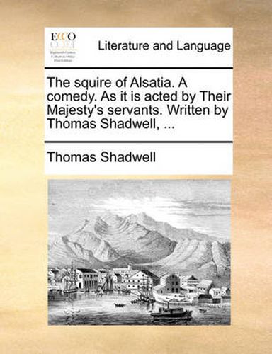 Cover image for The Squire of Alsatia. a Comedy. as It Is Acted by Their Majesty's Servants. Written by Thomas Shadwell, ...