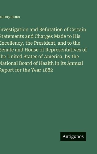 Cover image for Investigation and Refutation of Certain Statements and Charges Made to His Excellency, the President, and to the Senate and House of Representatives of the United States of America, by the National Board of Health in its Annual Report for the Year 1882