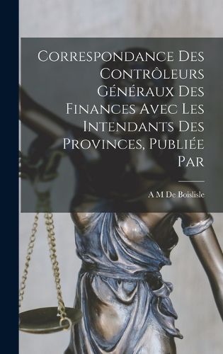 Cover image for Correspondance des controleurs generaux des finances avec les intendants des provinces, publiee par