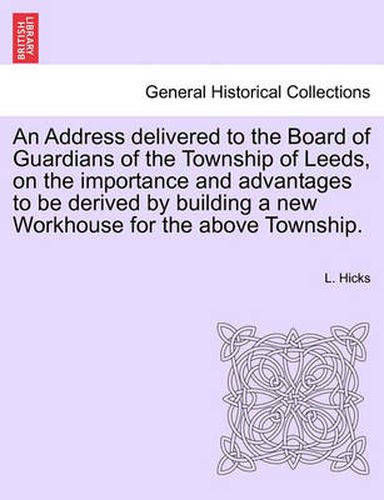 Cover image for An Address Delivered to the Board of Guardians of the Township of Leeds, on the Importance and Advantages to Be Derived by Building a New Workhouse for the Above Township.