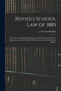 Cover image for Revised School Law of 1885 [microform]: the Law and Regulations Relating to Public School Trustees in Rural Sections and to Public School Teachers and Other School Officers