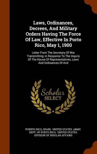 Cover image for Laws, Ordinances, Decrees, and Military Orders Having the Force of Law, Effective in Porto Rico, May 1, 1900: Letter from the Secretary of War Transmitting, in Response to the Inquiry of the House of Representatives, Laws and Ordinances of and