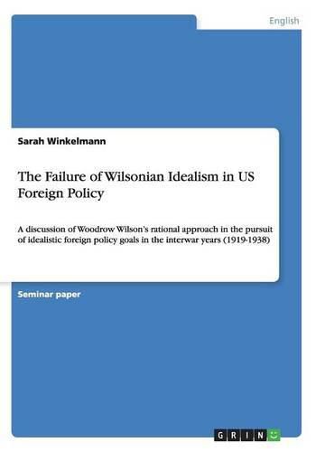 Cover image for The Failure of Wilsonian Idealism in US Foreign Policy: A discussion of Woodrow Wilson's rational approach in the pursuit of idealistic foreign policy goals in the interwar years (1919-1938)