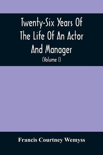 Cover image for Twenty-Six Years Of The Life Of An Actor And Manager: Interspersed With Sketches, Anecdotes, And Opinions Of The Professional Merits Of The Most Celebrated Actors And Actresses Of Our Day (Volume I)