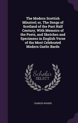 Cover image for The Modern Scottish Minstrel; Or, the Songs of Scotland of the Past Half Century, with Memoirs of the Poets, and Sketches and Specimens in English Verse of the Most Celebrated Modern Gaelic Bards