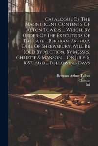 Cover image for Catalogue Of The Magnificent Contents Of Alton Towers ... Which, By Order Of The Executors Of The Late ... Bertram Arthur, Earl Of Shrewsbury, Will Be Sold By Auction, By Messrs. Christie & Manson ... On July 6, 1857, And ... Following Days