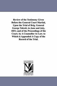 Cover image for Review of the Testimony Given Before the General Court Martial, Upon the Trial of Brig. General George Talcott, in June and July, 1851; and of the Proceedings of the Court. by A Counsellor At Law. to Which is Appended A Copy of the Record of the Trial.