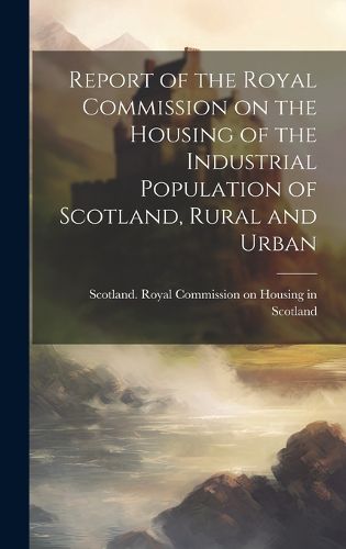 Cover image for Report of the Royal Commission on the Housing of the Industrial Population of Scotland, Rural and Urban