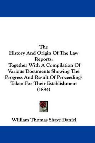 Cover image for The History and Origin of the Law Reports: Together with a Compilation of Various Documents Showing the Progress and Result of Proceedings Taken for Their Establishment (1884)