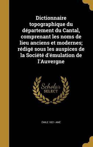 Cover image for Dictionnaire Topographique Du Departement Du Cantal, Comprenant Les Noms de Lieu Anciens Et Modernes; Redige Sous Les Auspices de La Societe D'Emulation de L'Auvergne