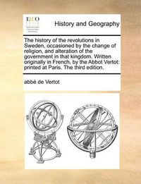 Cover image for The History of the Revolutions in Sweden, Occasioned by the Change of Religion, and Alteration of the Government in That Kingdom. Written Originally in French, by the Abbot Vertot: Printed at Paris. the Third Edition.