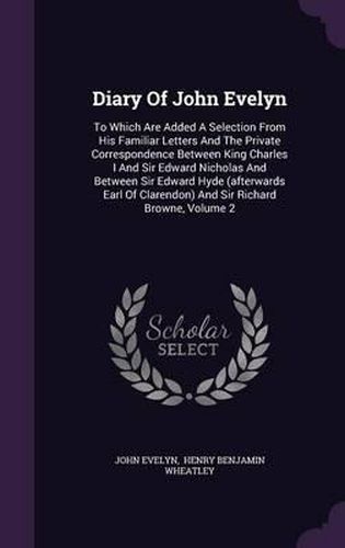 Diary of John Evelyn: To Which Are Added a Selection from His Familiar Letters and the Private Correspondence Between King Charles I and Sir Edward Nicholas and Between Sir Edward Hyde (Afterwards Earl of Clarendon) and Sir Richard Browne, Volume 2