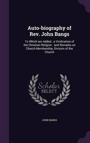 Cover image for Auto-Biography of REV. John Bangs: To Which Are Added, a Vindication of the Christian Religion: And Remarks on Church Membership, Division of the Church