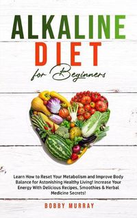 Cover image for Alkaline Diet for Beginners: Learn How to Reset Your Metabolism and Improve Body Balance for Astonishing Healthy Living! Increase Your Energy With Delicious Recipes, Smoothies & Herbal Medicine Secrets!