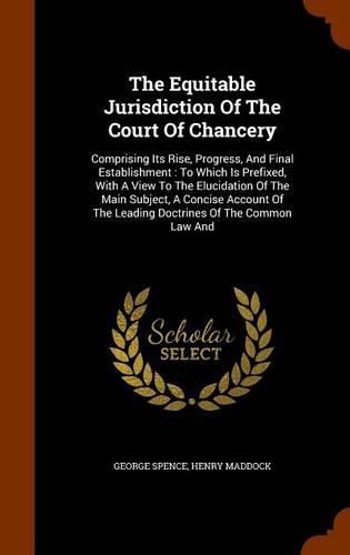 The Equitable Jurisdiction of the Court of Chancery: Comprising Its Rise, Progress, and Final Establishment: To Which Is Prefixed, with a View to the Elucidation of the Main Subject, a Concise Account of the Leading Doctrines of the Common Law and