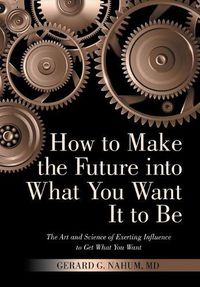 Cover image for How to Make the Future into What You Want It to Be: The Art and Science of Exerting Influence to Get What You Want