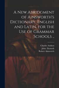 Cover image for A New Abridgment of Ainsworth's Dictionary, English and Latin, for the Use of Grammar Schools ..