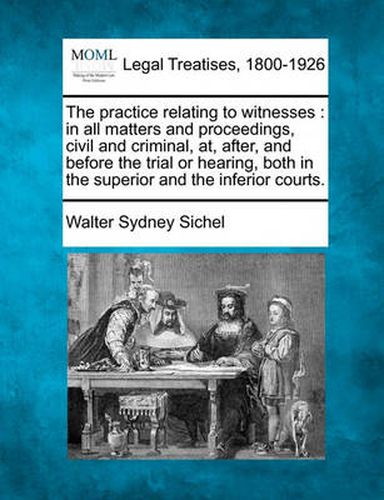 The Practice Relating to Witnesses: In All Matters and Proceedings, Civil and Criminal, AT, After, and Before the Trial or Hearing, Both in the Superior and the Inferior Courts.