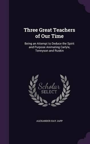 Three Great Teachers of Our Time: Being an Attempt to Deduce the Spirit and Purpose Animating Carlyle, Tennyson and Ruskin