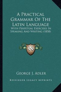 Cover image for A Practical Grammar of the Latin Language: With Perpetual Exercises in Speaking and Writing (1858)