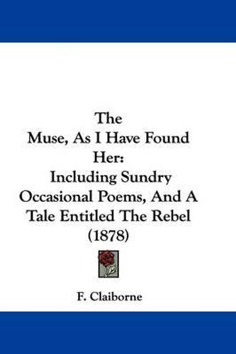 Cover image for The Muse, as I Have Found Her: Including Sundry Occasional Poems, and a Tale Entitled the Rebel (1878)