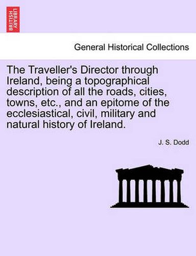 Cover image for The Traveller's Director Through Ireland, Being a Topographical Description of All the Roads, Cities, Towns, Etc., and an Epitome of the Ecclesiastical, Civil, Military and Natural History of Ireland.