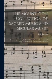 Cover image for The Mount Zion Collection of Sacred Music and Secular Music: Consisting of Tunes, Anthems, Singing School Exercises, and Songs for the Sabbath School and Social Circle