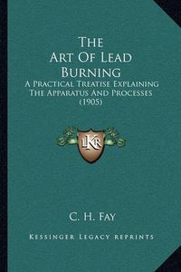 Cover image for The Art of Lead Burning: A Practical Treatise Explaining the Apparatus and Processes (1905)