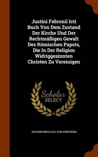 Justini Febronii Icti Buch Von Dem Zustand Der Kirche Und Der Rechtmassigen Gewalt Des Romischen Papsts, Die in Der Religion Widriggesinnten Christen Zu Vereinigen