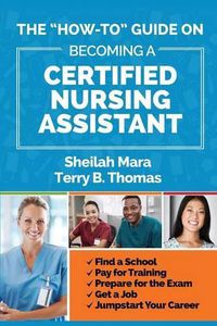 Cover image for The How-to  Guide on Becoming a Certified Nursing Assistant: Find a School, Pay for Training, Prepare for the Exam, Get a Job, Jump-start Your Career