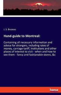 Cover image for Hand-guide to Montreal: Containing all necessary information and advice for strangers, including rates of money, carriage tariff, institutions and other places of interest to visit - when and how to see them - fancy and fashionable stores, &c