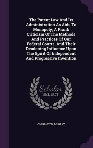 Cover image for The Patent Law and Its Administration as AIDS to Monopoly; A Frank Criticism of the Methods and Practices of Our Federal Courts, and Their Deadening Influence Upon the Spirit of Independent and Progressive Invention