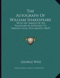 Cover image for The Autograph of William Shakespeare: With Fac Similes of His Signature as Appended to Various Legal Documents (1869)