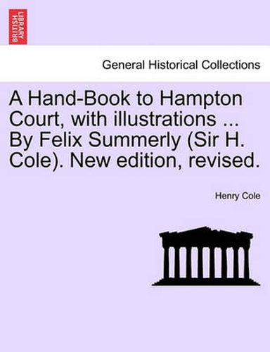 A Hand-Book to Hampton Court, with Illustrations ... by Felix Summerly (Sir H. Cole). New Edition, Revised.