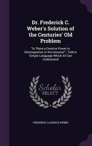 Cover image for Dr. Frederick C. Weber's Solution of the Centuries' Old Problem: Is There a Creative Power in Disintegration in the Universe.: Told in Simple Language Which All Can Understand