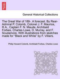Cover image for The Great War of 189-. a Forecast. by Rear-Admiral P. Colomb, Colonel J. F. Maurice, R.A., Captain F. N. Maude, Archibald Forbes, Charles Lowe, D. Murray, and F. Scudamore. with Illustrations from Sketches Made for Black and White by F. Villiers.