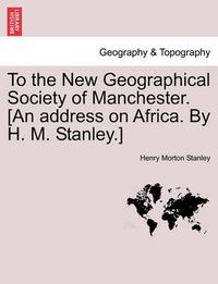 Cover image for To the New Geographical Society of Manchester. [an Address on Africa. by H. M. Stanley.]