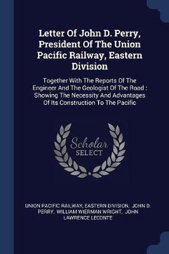 Cover image for Letter of John D. Perry, President of the Union Pacific Railway, Eastern Division: Together with the Reports of the Engineer and the Geologist of the Road: Showing the Necessity and Advantages of Its Construction to the Pacific