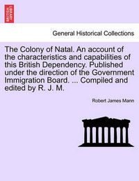 Cover image for The Colony of Natal. an Account of the Characteristics and Capabilities of This British Dependency. Published Under the Direction of the Government Immigration Board. ... Compiled and Edited by R. J. M.