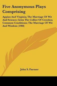 Cover image for Five Anonymous Plays Comprising: Appius and Virginia; The Marriage of Wit and Science; Grim the Collier of Croydon; Common Conditions; The Marriage of Wit and Wisdom (1908)