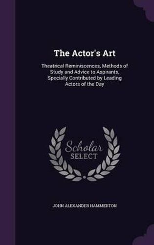 The Actor's Art: Theatrical Reminiscences, Methods of Study and Advice to Aspirants, Specially Contributed by Leading Actors of the Day