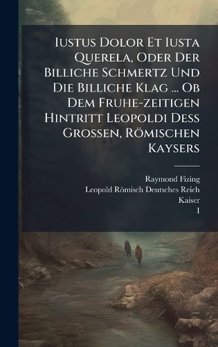 Cover image for Iustus Dolor Et Iusta Querela, Oder Der Billiche Schmertz Und Die Billiche Klag ... Ob Dem Fruhe-zeitigen Hintritt Leopoldi DeA Grossen, Roemischen Kaysers