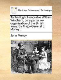 Cover image for To the Right Honorable William Windham, on a Partial Re-Organization of the British Army. by Major-General J. Money.