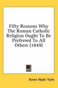 Cover image for Fifty Reasons Why the Roman Catholic Religion Ought to Be Preferred to All Others (1849)