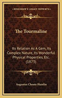 Cover image for The Tourmaline: Its Relation as a Gem, Its Complex Nature, Its Wonderful Physical Properties, Etc. (1873)