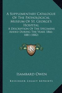 Cover image for A Supplementary Catalogue of the Pathological Museum of St. George's Hospital: A Description of the Specimens Added During the Years 1866-1881 (1882)