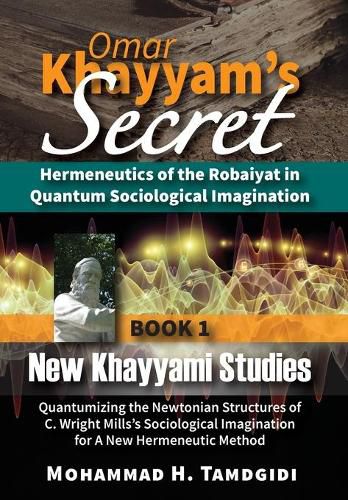 Omar Khayyam's Secret: Hermeneutics of the Robaiyat in Quantum Sociological Imagination: Book 1: New Khayyami Studies: Quantumizing the Newtonian Structures of C. Wright Mills's Sociological Imagination for A New Hermeneutic Method