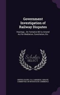 Cover image for Government Investigation of Railway Disputes: Hearings...on Tentative Bill to Amend ACT for Mediation, Consiliation, Etc