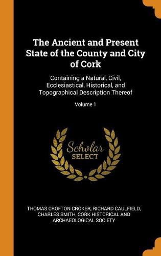 The Ancient and Present State of the County and City of Cork: Containing a Natural, Civil, Ecclesiastical, Historical, and Topographical Description Thereof; Volume 1